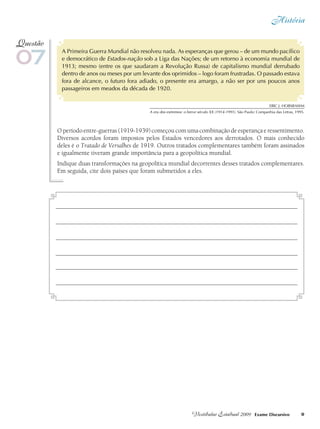 História
9Vestibular Estadual 2009 Exame Discursivo
A Primeira Guerra Mundial não resolveu nada. As esperanças que gerou – de um mundo pacífico
e democrático de Estados-nação sob a Liga das Nações; de um retorno à economia mundial de
1913; mesmo (entre os que saudaram a Revolução Russa) de capitalismo mundial derrubado
dentro de anos ou meses por um levante dos oprimidos – logo foram frustradas. O passado estava
fora de alcance, o futuro fora adiado, o presente era amargo, a não ser por uns poucos anos
passageiros em meados da década de 1920.
O período entre-guerras (1919-1939) começou com uma combinação de esperança e ressentimento.
Diversos acordos foram impostos pelos Estados vencedores aos derrotados. O mais conhecido
deles é o Tratado de Versalhes de 1919. Outros tratados complementares também foram assinados
e igualmente tiveram grande importância para a geopolítica mundial.
Indique duas transformações na geopolítica mundial decorrentes desses tratados complementares.
Em seguida, cite dois países que foram submetidos a eles.
07
Questão
Eric J. HOBSBAWM
A era dos extremos: o breve século XX (1914-1991). São Paulo: Companhia das Letras, 1995.
 