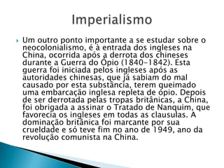  Um outro ponto importante a se estudar sobre o
neocolonialismo, é à entrada dos ingleses na
China, ocorrida após a derrota dos chineses
durante a Guerra do Ópio (1840-1842). Esta
guerra foi iniciada pelos ingleses após as
autoridades chinesas, que já sabiam do mal
causado por esta substância, terem queimado
uma embarcação inglesa repleta de ópio. Depois
de ser derrotada pelas tropas britânicas, a China,
foi obrigada a assinar o Tratado de Nanquim, que
favorecia os ingleses em todas as clausulas. A
dominação britânica foi marcante por sua
crueldade e só teve fim no ano de 1949, ano da
revolução comunista na China.
 