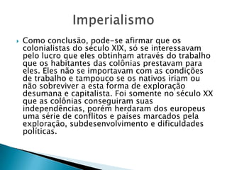  Como conclusão, pode-se afirmar que os
colonialistas do século XIX, só se interessavam
pelo lucro que eles obtinham através do trabalho
que os habitantes das colônias prestavam para
eles. Eles não se importavam com as condições
de trabalho e tampouco se os nativos iriam ou
não sobreviver a esta forma de exploração
desumana e capitalista. Foi somente no século XX
que as colônias conseguiram suas
independências, porém herdaram dos europeus
uma série de conflitos e países marcados pela
exploração, subdesenvolvimento e dificuldades
políticas.
 