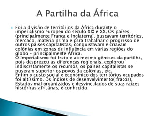  Foi a divisão de territórios da África durante o
imperialismo europeu do século XIX e XX. Os países
(principalmente França e Inglaterra), buscavam territórios,
mercado, matéria prima e para trabalhar o progresso de
outros países capitalistas, conquistavam e criavam
colônias em zonas de influência em várias regiões do
globo - principalmente África.
O Imperialismo foi fruto e ao mesmo gêneses da partilha,
pois desprezou as diferenças regionais, explorou
indiscretamente os recursos, os países capitalistas se
puseram superior os povos da colônias, etc.
Enfim o custo social e econômico dos territórios ocupados
foi altíssimo. Os índices de desenvolvimento( fracos),
Estados mal organizados e desvinculados de suas raízes
históricas africanas, é conhecido.
 
