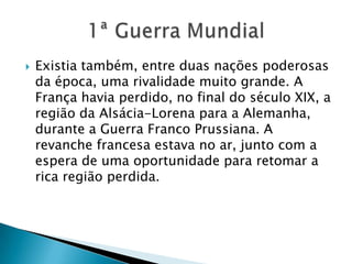  Existia também, entre duas nações poderosas
da época, uma rivalidade muito grande. A
França havia perdido, no final do século XIX, a
região da Alsácia-Lorena para a Alemanha,
durante a Guerra Franco Prussiana. A
revanche francesa estava no ar, junto com a
espera de uma oportunidade para retomar a
rica região perdida.
 