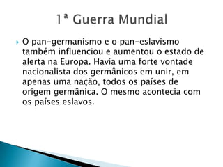  O pan-germanismo e o pan-eslavismo
também influenciou e aumentou o estado de
alerta na Europa. Havia uma forte vontade
nacionalista dos germânicos em unir, em
apenas uma nação, todos os países de
origem germânica. O mesmo acontecia com
os países eslavos.
 