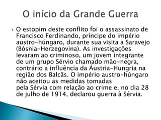  O estopim deste conflito foi o assassinato de
Francisco Ferdinando, príncipe do império
austro-húngaro, durante sua visita a Saravejo
(Bósnia-Herzegovina). As investigações
levaram ao criminoso, um jovem integrante
de um grupo Sérvio chamado mão-negra,
contrário a influência da Áustria-Hungria na
região dos Balcãs. O império austro-húngaro
não aceitou as medidas tomadas
pela Sérvia com relação ao crime e, no dia 28
de julho de 1914, declarou guerra à Sérvia.
 