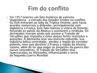  Em 1917 ocorreu um fato histórico de extrema
importância : a entrada dos Estados Unidos no conflito.
Os EUA entraram ao lado da Tríplice Entente, pois havia
acordos comerciais a defender, principalmente com
Inglaterra e França. Este fato marcou a vitória da Entente,
forçando os países da Aliança a assinarem a rendição. Os
derrotados tiveram ainda que assinar o Tratado de
Versalhes que impunha a estes países fortes restrições e
punições. A Alemanha teve seu exército reduzido, sua
indústria bélica controlada, perdeu a região do corredor
polonês, teve que devolver à França a região da Alsácia
Lorena, além de ter que pagar os prejuízos da guerra dos
países vencedores. O Tratado de Versalhes teve
repercussões na Alemanha, influenciando o início
da Segunda Guerra Mundial.
 