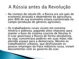  No começo do século XX, a Rússia era um país de
economia atrasada e dependente da agricultura,
pois 80% de sua economia estava concentrada no
campo (produção de gêneros agrícolas).
 Os trabalhadores rurais viviam em extrema
miséria e pobreza, pagando altos impostos para
manter a base do sistema czarista de Nicolau II.
O czar governava a Rússia de forma absolutista,
ou seja, concentrava poderes em suas mãos não
abrindo espaço para a democracia. Mesmo os
trabalhadores urbanos, que desfrutavam os
poucos empregos da fraca indústria russa, viviam
descontentes com os governo do czar.
 