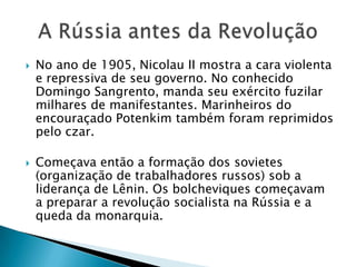  No ano de 1905, Nicolau II mostra a cara violenta
e repressiva de seu governo. No conhecido
Domingo Sangrento, manda seu exército fuzilar
milhares de manifestantes. Marinheiros do
encouraçado Potenkim também foram reprimidos
pelo czar.
 Começava então a formação dos sovietes
(organização de trabalhadores russos) sob a
liderança de Lênin. Os bolcheviques começavam
a preparar a revolução socialista na Rússia e a
queda da monarquia.
 