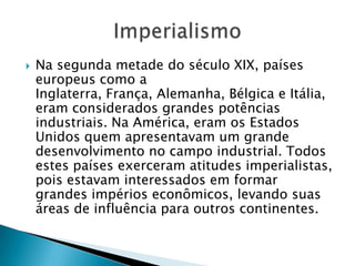  Na segunda metade do século XIX, países
europeus como a
Inglaterra, França, Alemanha, Bélgica e Itália,
eram considerados grandes potências
industriais. Na América, eram os Estados
Unidos quem apresentavam um grande
desenvolvimento no campo industrial. Todos
estes países exerceram atitudes imperialistas,
pois estavam interessados em formar
grandes impérios econômicos, levando suas
áreas de influência para outros continentes.
 