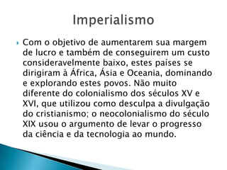  Com o objetivo de aumentarem sua margem
de lucro e também de conseguirem um custo
consideravelmente baixo, estes países se
dirigiram à África, Ásia e Oceania, dominando
e explorando estes povos. Não muito
diferente do colonialismo dos séculos XV e
XVI, que utilizou como desculpa a divulgação
do cristianismo; o neocolonialismo do século
XIX usou o argumento de levar o progresso
da ciência e da tecnologia ao mundo.
 