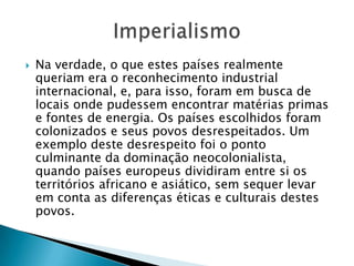  Na verdade, o que estes países realmente
queriam era o reconhecimento industrial
internacional, e, para isso, foram em busca de
locais onde pudessem encontrar matérias primas
e fontes de energia. Os países escolhidos foram
colonizados e seus povos desrespeitados. Um
exemplo deste desrespeito foi o ponto
culminante da dominação neocolonialista,
quando países europeus dividiram entre si os
territórios africano e asiático, sem sequer levar
em conta as diferenças éticas e culturais destes
povos.
 
