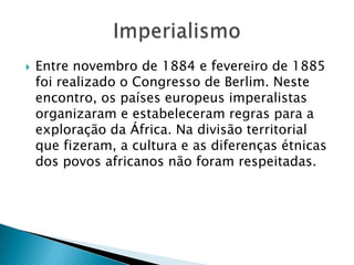  Entre novembro de 1884 e fevereiro de 1885
foi realizado o Congresso de Berlim. Neste
encontro, os países europeus imperalistas
organizaram e estabeleceram regras para a
exploração da África. Na divisão territorial
que fizeram, a cultura e as diferenças étnicas
dos povos africanos não foram respeitadas.
 