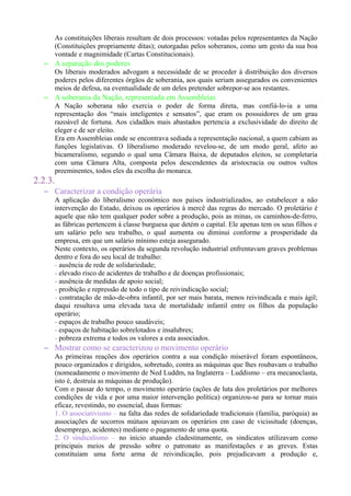 As constituições liberais resultam de dois processos: votadas pelos representantes da Nação
(Constituições propriamente ditas); outorgadas pelos soberanos, como um gesto da sua boa
vontade e magnimidade (Cartas Constitucionais).
– A separação dos poderes
Os liberais moderados advogam a necessidade de se proceder à distribuição dos diversos
poderes pelos diferentes órgãos de soberania, aos quais seriam assegurados os convenientes
meios de defesa, na eventualidade de um deles pretender sobrepor-se aos restantes.
– A soberania da Nação, representada em Assembleias
A Nação soberana não exercia o poder de forma direta, mas confiá-lo-ia a uma
representação dos “mais inteligentes e sensatos”, que eram os possuidores de um grau
razoável de fortuna. Aos cidadãos mais abastados pertencia a exclusividade do direito de
eleger e de ser eleito.
Era em Assembleias onde se encontrava sediada a representação nacional, a quem cabiam as
funções legislativas. O liberalismo moderado revelou-se, de um modo geral, afeto ao
bicameralismo, segundo o qual uma Câmara Baixa, de deputados eleitos, se completaria
com uma Câmara Alta, composta pelos descendentes da aristocracia ou outros vultos
preeminentes, todos eles da escolha do monarca.
2.2.3.
– Caracterizar a condição operária
A aplicação do liberalismo económico nos países industrializados, ao estabelecer a não
intervenção do Estado, deixou os operários à mercê das regras do mercado. O proletário é
aquele que não tem qualquer poder sobre a produção, pois as minas, os caminhos-de-ferro,
as fábricas pertencem à classe burguesa que detém o capital. Ele apenas tem os seus filhos e
um salário pelo seu trabalho, o qual aumenta ou diminui conforme a prosperidade da
empresa, em que um salário mínimo esteja assegurado.
Neste contexto, os operários da segunda revolução industrial enfrentavam graves problemas
dentro e fora do seu local de trabalho:
- ausência de rede de solidariedade;
- elevado risco de acidentes de trabalho e de doenças profissionais;
- ausência de medidas de apoio social;
- proibição e repressão de todo o tipo de reivindicação social;
- contratação de mão-de-obra infantil, por ser mais barata, menos reivindicada e mais ágil;
daqui resultava uma elevada taxa de mortalidade infantil entre os filhos da população
operário;
- espaços de trabalho pouco saudáveis;
- espaços de habitação sobrelotados e insalubres;
- pobreza extrema e todos os valores a esta associados.
– Mostrar como se caracterizou o movimento operário
As primeiras reações dos operários contra a sua condição miserável foram espontâneos,
pouco organizados e dirigidos, sobretudo, contra as máquinas que lhes roubavam o trabalho
(nomeadamente o movimento de Ned Luddm, na Inglaterra – Luddismo – era mecanoclasta,
isto é, destruía as máquinas de produção).
Com o passar do tempo, o movimento operário (ações de luta dos proletários por melhores
condições de vida e por uma maior intervenção política) organizou-se para se tornar mais
eficaz, revestindo, no essencial, duas formas:
1. O associativismo – na falta das redes de solidariedade tradicionais (família, paróquia) as
associações de socorros mútuos apoiavam os operários em caso de vicissitude (doenças,
desemprego, acidentes) mediante o pagamento de uma quota.
2. O sindicalismo – no início atuando cladestinamente, os sindicatos utilizavam como
principais meios de pressão sobre o patronato as manifestações e as greves. Estas
constituíam uma forte arma de reivindicação, pois prejudicavam a produção e,
 