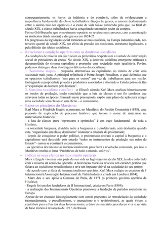 consequentemente, os lucros da indústria e do comércio, além de evidenciarem a
importância fundamental da classe trabalhadora. Graças às greves, o enorme desfasamento
entre o salário real dos operários e o custo de vida foi-se esbatendo pelo que, no final do
século XIX, a classe trabalhadora havia conquistado um maior poder de compra.
Foi na Grã-Bretanha que o movimento operário se revelou mais precoce, com a autorização
os sindicatos (trade unions) e das greves em 1824-25.
Os progressos da legislação social tornaram-se mais notórios, na Europa industrializada, nos
terceiro quartel do século XIX, por efeito da pressão dos sindicatos, entretanto legalizados, e
pela difusão das ideias socialistas.
– Relacionar a condição operária com as doutrinas socialistas
As condições de miséria em que viviam os proletários despertavam a vontade de intervenção
social de pensadores da época. No século XIX, a doutrina socialista emergente criticava a
desumanidade do sistema capitalista e propunha uma sociedade mais igualitária. Porém,
podemos distinguir duas abordagens diferentes do socialismo:
1. Socialismo utópico – propunha alternativas ao capitalismo no intuito de criar uma
sociedade mais justa. A principal referência é Pierre-Joseph Proudhon, o qual defendia que
os operários trabalhassem “uns para os outros” em vez de trabalharem para um patrão.
Entregando a propriedade privada a produtores associados e abolindo o Estado pôr-se-ia fim
à “exploração do homem pelo homem”.
2. Marxismo (socialismo científico) – o filósofo alemão Karl Marx analisou historicamente
os modos de produção, tendo concluído que a luta de classes é um fio condutor que
atravessa todas as épocas. Baseado neste pressuposto, expôs uma plano de ação para atingir
uma sociedade sem classes e sem efeito – o comunismo.
– Expor os princípios do Marxismo
Karl Marx e Friedrich Engels expuseram, no Manifesto do Partido Comunista (1848), uma
proposta de explicação do processo histórico que tomou o nome de marxismo ou
materialismo histórico:
- a luta de classes entre “opressores e oprimidos” é um traço fundamental de toda a
História;
- a sociedade burguesa, dividida entre a burguesia e o proletariado, será destruída quando
este, “organizado em classe dominante” instaurar a ditadura do proletariado;
- depois de conquistar o poder político, o proletariado retirará o capital à burguesia e o
capitalismo será destruído pois estarão “todos os instrumentos de produção nas mãos do
Estado” - assim se construirá o comunismo;
- os operários devem unir-se internacionalmente para fazer a revolução comunista, por isso o
Manifesto institui o lema “Proletários de todo o mundo, uni-vos”.
– Indicar os seus efeitos no movimento operário
Marx e Engels viveram uma parte da sua vida na Inglaterra no século XIX, tendo contactado
com a miséria da condição operária. A teorização marxista revestiu um carácter prático que
faltava ao socialismo proudhoniano e teve um impacto visível na sociedade do seu tempo:
- de acordo com a ideia do internacionalismo operário, Karl Marx redigiu os estatutos da I
Internacional (Associação Internacional de Trabalhadores), criada em Londres (1864);
- Marx deu o seu apoio à Comuna de Paris, de 1871 (o primeiro governo operário da
História);
- Engels foi um dos fundadores da II Internacional, criada em Paris (1889);
- a realização das Internacionais Operárias promoveu a fundação de partidos socialistas na
Europa.
Apesar de ter chocado ideologicamente com outras propostas de remodelação da sociedade
(nomeadamente, o proudhonismo, o anarquismo e o revisionismo), as quais viriam a
contribuir para o fim das duas Internacionais, a doutrina marxista prevaleceu viva e serviria
de base teórica à revolução de 1917, na Rússia.
 