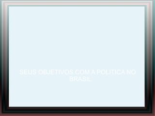 SEUS OBJETIVOS COM A POLITICA NO
BRASIL
 