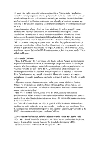 -o grupo xiita prefere uma interpretação mais rígida do Alcorão e não reconhece os
conselhos e exemplos provenientes de qualquer outro livro. De acordo com os xiitas, o
mundo islâmico deve ser politicamente controlado por membros diretos da família do
profeta Maomé. A justificativa apresentada para tal opção se baseia na crença de que
somente os descendentes da casa de Maomé teriam a sabedoria necessária para conduzir
os fiéis.
-os sunitas adotam a Suna – livro que conta a trajetória do profeta Maomé – como
referencial na resolução das questões não muito bem esclarecidas pelo Alcorão.
Seguindo tal livro sagrado, os sunitas somente reconhecem a ascensão dos líderes
religiosos que fossem diretamente escolhidos pela população islâmica. Ao todo, os
sunitas representam cerca de 80% da comunidade islâmica espalhada pelo mundo.
*Os choque entre esses grupos agravaram-se com a luta da população muçulmana por
maior representatividade política. Essa luta foi acentuada pela presença cada vez mais
intensa de guerrilheiros palestinos no sul do país. Contra isso, Israel invadiu o Líbano,
expulsando os guerrilheiros da OLP. Em contrapartida, a Síria já ocupara, desde 1976, a
cidade de Beirute.
A Revolução Iraniana:
->Final da 2ª Guerra-> Irã-> governada pelo ditador xá Reza Pahlevi, que instituiu um
regime extremamente repressivo, ao mesmo tempo que promovia uma modernização
marcada pela abertura do país ao capital norte-americano, tendo sua popularidade cada
vez mais reduzida, até que, a partir de 1977, começaram a eclodir manifestações
intensas pela sua queda-> xiitas eram principal expressão->a liderança da luta contra
Reza Pahlevi passou a ser exercida pelo aiatolá Khomeini-> em meio a crescentes
agitações da população, que chegou a enfrentar as tropas do exército, Reza foi obrigado
a fugir;
->Khomeini assumiu a liderança do país-> tinha como grande inimigo os Estados
Unidos-> o crescimento do fanatismo tornou o Irã um pólo de intensa rejeição aos
Estados Unidos, culminando com a invasão da embaixada norte-americana em Teerã,
com a captura de 64 reféns;
->Em 1981-> Saddam Hussein, com o apoio dos EUA, que nele viam a única
possibilidade de deter o avanço do fundamentalismo iraniano, declarou guerra ao Irã->
por trás dessa ação, Saddam tinha o desejo de isolar o Irã e consolidar sua posição como
líder do mundo árabe;
->A Guerra Irã-Iraque deixou um saldo de quase 1 milhão de mortos, porém deixava
também, um saldo ainda mias grave para a região-> fortalecido com o apoio dos EUA,
Saddam passou a implementar uma política cada vez mais agressiva, aproximando-se da
URSS e tornando-se um inimigo declarado do Ocidente.
As relações internacionais a partir da década de 1960 e o fim da Guerra Fria:
*Em 1963-> John Kennedy foi assassinado em Dallas, no ano seguinte, em função dos
revezes de usa política externa, Kruschev foi derrubado do poder na URSS;
->Johnson assumiu o poder nos EUA e Brejnev na URSS;
 