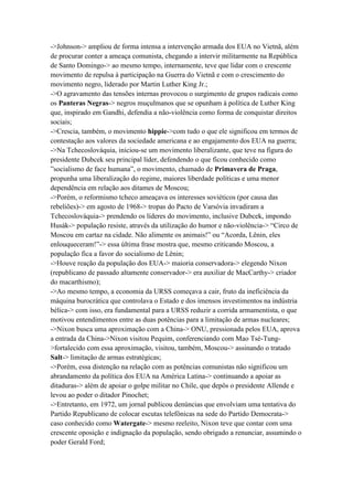 ->Johnson-> ampliou de forma intensa a intervenção armada dos EUA no Vietnã, além
de procurar conter a ameaça comunista, chegando a intervir militarmente na República
de Santo Domingo-> ao mesmo tempo, internamente, teve que lidar com o crescente
movimento de repulsa à participação na Guerra do Vietnã e com o crescimento do
movimento negro, liderado por Martin Luther King Jr.;
->O agravamento das tensões internas provocou o surgimento de grupos radicais como
os Panteras Negras-> negros muçulmanos que se opunham à política de Luther King
que, inspirado em Gandhi, defendia a não-violência como forma de conquistar direitos
sociais;
->Crescia, também, o movimento hippie->com tudo o que ele significou em termos de
contestação aos valores da sociedade americana e ao engajamento dos EUA na guerra;
->Na Tchecoslováquia, iniciou-se um movimento liberalizante, que teve na figura do
presidente Dubcek seu principal líder, defendendo o que ficou conhecido como
”socialismo de face humana”, o movimento, chamado de Primavera de Praga,
propunha uma liberalização do regime, maiores liberdade políticas e uma menor
dependência em relação aos ditames de Moscou;
->Porém, o reformismo tcheco ameaçava os interesses soviéticos (por causa das
rebeliões)-> em agosto de 1968-> tropas do Pacto de Varsóvia invadiram a
Tchecoslováquia-> prendendo os líderes do movimento, inclusive Dubcek, impondo
Husák-> população resiste, através da utilização do humor e não-violência-> “Circo de
Moscou em cartaz na cidade. Não alimente os animais!” ou “Acorda, Lênin, eles
enlouqueceram!”-> essa última frase mostra que, mesmo criticando Moscou, a
população fica a favor do socialismo de Lênin;
->Houve reação da população dos EUA-> maioria conservadora-> elegendo Nixon
(republicano de passado altamente conservador-> era auxiliar de MacCarthy-> criador
do macarthismo);
->Ao mesmo tempo, a economia da URSS começava a cair, fruto da ineficiência da
máquina burocrática que controlava o Estado e dos imensos investimentos na indústria
bélica-> com isso, era fundamental para a URSS reduzir a corrida armamentista, o que
motivou entendimentos entre as duas potências para a limitação de armas nucleares;
->Nixon busca uma aproximação com a China-> ONU, pressionada pelos EUA, aprova
a entrada da China->Nixon visitou Pequim, conferenciando com Mao Tsé-Tung-
>fortalecido com essa aproximação, visitou, também, Moscou-> assinando o tratado
Salt-> limitação de armas estratégicas;
->Porém, essa distenção na relação com as potências comunistas não significou um
abrandamento da política dos EUA na América Latina-> continuando a apoiar as
ditaduras-> além de apoiar o golpe militar no Chile, que depôs o presidente Allende e
levou ao poder o ditador Pinochet;
->Entretanto, em 1972, um jornal publicou denúncias que envolviam uma tentativa do
Partido Republicano de colocar escutas telefônicas na sede do Partido Democrata->
caso conhecido como Watergate-> mesmo reeleito, Nixon teve que contar com uma
crescente oposição e indignação da população, sendo obrigado a renunciar, assumindo o
poder Gerald Ford;
 