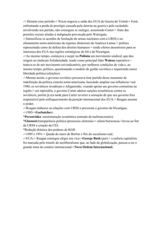 -> Durante esse período-> Nixon negocia a saída dos EUA da Guerra do Vietnã-> Ford,
enfrentando a perda de prestígio causada pela derrota na guerra e pelo escândalo
envolvendo seu partido, não conseguiu se reeleger, assumindo Carter-> fruto das
pressões sociais aliadas à indignação provocada pelo Watergate;
->Intensificou os acordos de limitação de armas nucleares com a URSS e no
afastamento norte-americano de regimes ditatoriais da América Latina-> política
representada como de defesa dos direitos humanos-> tendo efeitos desastrosos para os
interesses dos EUA nas regiões estratégicas do Irã e da Nicarágua;
->Ao mesmo tempo, começava a surgir na Polônia um movimento sindical, que deu
origem ao sindicato Solidariedade, tendo como principal líder Walesa (operário)->
tratava-se de um movimento reivindicatório, por melhores condições de vida e, ao
mesmo tempo, político, questionando o modelo de gestão soviética e requerendo maior
liberdade política (eleições);
->Mesmo assim, o governo soviético procurava tirar partido desse momento de
indefinição da política externa norte-americana, buscando ampliar sua influência->em
1980, os soviéticos invadiram o Afeganistão, visando apoiar um governo comunista na
região-> em represália, o governo Carter adotou sanções econômicas contra os
soviéticos, porém já era tarde para Carter reverter a sensação de que seu governo fora
responsável pelo enfraquecimento da posição internacional dos EUA-> Reagan assume
o poder;
->Reagan endurece as relações com URSS e pressiona o governo da Nicarágua;
->1985->Gorbatchev:
*Perestróika: reestruturação econômica (entrada de multinacionais);
*Glasnost:transparência política (processos eleitorais-> afasta burocracia->levou ao fim
da URSS e criação da CEI;
*Redução drástica dos poderes da KGB
->1989 e 1991-> Queda do muro de Berlim e fim do socialismo real;
->EUA-> Reagan consegue eleger seu vice->George Bush (pai)-> a euforia capitalista
foi marcada pelo triunfo do neoliberalismo que, ao lado da globalização, passou a ser o
grande tema do cenário internacional->Nova Ordem Internacional.
 