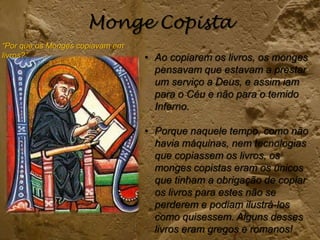 Monge Copista
“Por que os Monges copiavam em
livros?” • Ao copiarem os livros, os monges
pensavam que estavam a prestar
um serviço a Deus, e assim iam
para o Céu e não para o temido
Inferno.
• Porque naquele tempo, como não
havia máquinas, nem tecnologias
que copiassem os livros, os
monges copistas eram os únicos
que tinham a obrigação de copiar
os livros para estes não se
perderem e podiam ilustrá-los
como quisessem. Alguns desses
livros eram gregos e romanos!