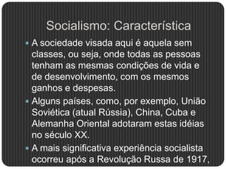 Socialismo: Característica
 A sociedade visada aqui é aquela sem
classes, ou seja, onde todas as pessoas
tenham as mesmas condições de vida e
de desenvolvimento, com os mesmos
ganhos e despesas.
 Alguns países, como, por exemplo, União
Soviética (atual Rússia), China, Cuba e
Alemanha Oriental adotaram estas idéias
no século XX.
 A mais significativa experiência socialista
ocorreu após a Revolução Russa de 1917,
 