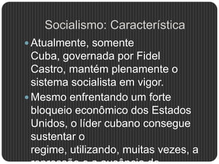 Socialismo: Característica
 Atualmente, somente
Cuba, governada por Fidel
Castro, mantém plenamente o
sistema socialista em vigor.
 Mesmo enfrentando um forte
bloqueio econômico dos Estados
Unidos, o líder cubano consegue
sustentar o
regime, utilizando, muitas vezes, a
 