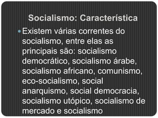 Socialismo: Característica
Existem várias correntes do
socialismo, entre elas as
principais são: socialismo
democrático, socialismo árabe,
socialismo africano, comunismo,
eco-socialismo, social
anarquismo, social democracia,
socialismo utópico, socialismo de
mercado e socialismo
 