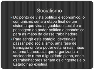 Socialismo
 Do ponto de vista político e econômico, o
comunismo seria a etapa final de um
sistema que visa a igualdade social e a
passagem do poder político e econômico
para as mãos da classe trabalhadora.
 Para atingir este estágio, deveria-se
passar pelo socialismo, uma fase de
transição onde o poder estaria nas mãos
de uma burocracia, que organizaria a
sociedade rumo à igualdade plena, onde
os trabalhadores seriam os dirigentes e o
Estado não existiria.
 