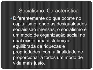 Socialismo: Característica
 Diferentemente do que ocorre no
capitalismo, onde as desigualdades
sociais são imensas, o socialismo é
um modo de organização social no
qual existe uma distribuição
equilibrada de riquezas e
propriedades, com a finalidade de
proporcionar a todos um modo de
vida mais justo.
 