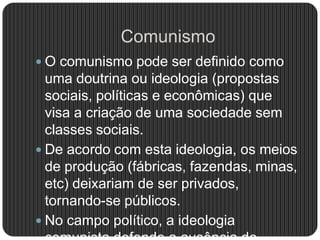 Comunismo
 O comunismo pode ser definido como
uma doutrina ou ideologia (propostas
sociais, políticas e econômicas) que
visa a criação de uma sociedade sem
classes sociais.
 De acordo com esta ideologia, os meios
de produção (fábricas, fazendas, minas,
etc) deixariam de ser privados,
tornando-se públicos.
 No campo político, a ideologia
 