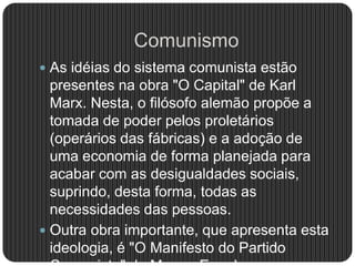 Comunismo
 As idéias do sistema comunista estão
presentes na obra "O Capital" de Karl
Marx. Nesta, o filósofo alemão propõe a
tomada de poder pelos proletários
(operários das fábricas) e a adoção de
uma economia de forma planejada para
acabar com as desigualdades sociais,
suprindo, desta forma, todas as
necessidades das pessoas.
 Outra obra importante, que apresenta esta
ideologia, é "O Manifesto do Partido
 