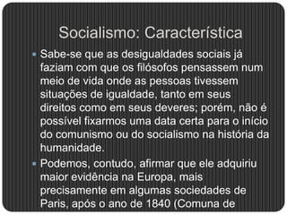 Socialismo: Característica
 Sabe-se que as desigualdades sociais já
faziam com que os filósofos pensassem num
meio de vida onde as pessoas tivessem
situações de igualdade, tanto em seus
direitos como em seus deveres; porém, não é
possível fixarmos uma data certa para o início
do comunismo ou do socialismo na história da
humanidade.
 Podemos, contudo, afirmar que ele adquiriu
maior evidência na Europa, mais
precisamente em algumas sociedades de
Paris, após o ano de 1840 (Comuna de
 
