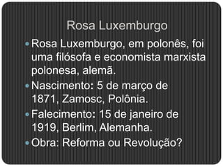Rosa Luxemburgo
 Rosa Luxemburgo, em polonês, foi
uma filósofa e economista marxista
polonesa, alemã.
 Nascimento: 5 de março de
1871, Zamosc, Polônia.
 Falecimento: 15 de janeiro de
1919, Berlim, Alemanha.
 Obra: Reforma ou Revolução?
 
