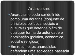 Anarquismo
 Anarquismo pode ser definido
como uma doutrina (conjunto de
princípios políticos, sociais e
culturais) que defende o fim de
qualquer forma de autoridade e
dominação (política, econômica,
social e religiosa).
 Em resumo, os anarquistas
defendem uma sociedade baseada
 