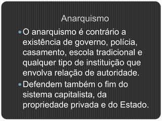 Anarquismo
O anarquismo é contrário a
existência de governo, polícia,
casamento, escola tradicional e
qualquer tipo de instituição que
envolva relação de autoridade.
Defendem também o fim do
sistema capitalista, da
propriedade privada e do Estado.
 
