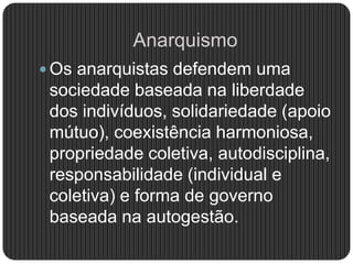 Anarquismo
 Os anarquistas defendem uma
sociedade baseada na liberdade
dos indivíduos, solidariedade (apoio
mútuo), coexistência harmoniosa,
propriedade coletiva, autodisciplina,
responsabilidade (individual e
coletiva) e forma de governo
baseada na autogestão.
 