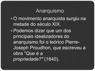 Anarquismo
 O movimento anarquista surgiu na
metade do século XIX.
 Podemos dizer que um dos
principais idealizadores do
anarquismo foi o teórico Pierre-
Joseph Proudhon, que escreveu a
obra "Que é a
propriedade?" (1840).
 