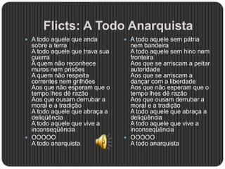 Flicts: A Todo Anarquista
 A todo aquele que anda
sobre a terra
A todo aquele que trava sua
guerra
A quem não reconhece
muros nem prisões
A quem não respeita
correntes nem grilhões
Aos que não esperam que o
tempo lhes dê razão
Aos que ousam derrubar a
moral e a tradição
A todo aquele que abraça a
deliqüência
A todo aquele que vive a
inconseqüência
 OOOOO
A todo anarquista
 A todo aquele sem pátria
nem bandeira
A todo aquele sem hino nem
fronteira
Aos que se arriscam a peitar
autoridade
Aos que se arriscam a
dançar com a liberdade
Aos que não esperam que o
tempo lhes dê razão
Aos que ousam derrubar a
moral e a tradição
A todo aquele que abraça a
deliqüência
A todo aquele que vive a
inconseqüência
 OOOOO
A todo anarquista
 