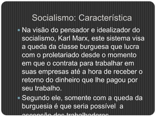 Socialismo: Característica
 Na visão do pensador e idealizador do
socialismo, Karl Marx, este sistema visa
a queda da classe burguesa que lucra
com o proletariado desde o momento
em que o contrata para trabalhar em
suas empresas até a hora de receber o
retorno do dinheiro que lhe pagou por
seu trabalho.
 Segundo ele, somente com a queda da
burguesia é que seria possível a
 