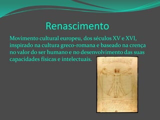 Renascimento
Movimento cultural europeu, dos séculos XV e XVI,
inspirado na cultura greco-romana e baseado na crença
no valor do ser humano e no desenvolvimento das suas
capacidades físicas e intelectuais.

 
