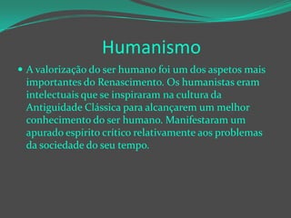 Humanismo
 A valorização do ser humano foi um dos aspetos mais

importantes do Renascimento. Os humanistas eram
intelectuais que se inspiraram na cultura da
Antiguidade Clássica para alcançarem um melhor
conhecimento do ser humano. Manifestaram um
apurado espírito crítico relativamente aos problemas
da sociedade do seu tempo.

 