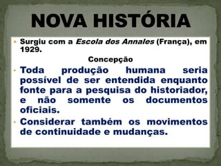  Surgiu com a Escola dos Annales (França), em
1929.
Concepção
• Toda produção humana seria
possível de ser entendida enquanto
fonte para a pesquisa do historiador,
e não somente os documentos
oficiais.
• Considerar também os movimentos
de continuidade e mudanças.
 
