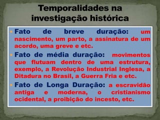  Fato de breve duração: um
nascimento, um parto, a assinatura de um
acordo, uma greve e etc.
 Fato de média duração: movimentos
que flutuam dentro de uma estrutura,
exemplo, a Revolução Industrial Inglesa, a
Ditadura no Brasil, a Guerra Fria e etc.
 Fato de Longa Duração: a escravidão
antiga e moderna, o cristianismo
ocidental, a proibição do incesto, etc.
 