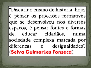 “Discutir o ensino de historia, hoje,
é pensar os processos formativos
que se desenvolveu nos diversos
espaços, é pensar fontes e formas
de educar cidadãos, numa
sociedade complexa marcada por
diferenças e desigualdades”.
(Selva Guimarães Fonseca)
 