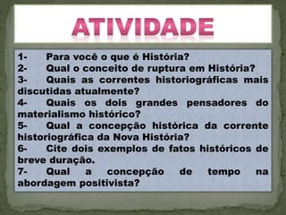 1- Para você o que é História?
2- Qual o conceito de ruptura em História?
3- Quais as correntes historiográficas mais
discutidas atualmente?
4- Quais os dois grandes pensadores do
materialismo histórico?
5- Qual a concepção histórica da corrente
historiográfica da Nova História?
6- Cite dois exemplos de fatos históricos de
breve duração.
7- Qual a concepção de tempo na
abordagem positivista?
 