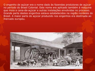 O engenho de açúcar era o nome dado às fazendas produtoras de açúcar
no período do Brasil Colonial. Este nome era aplicado também à máquina
que moia a cana-de-açúcar e outras instalações envolvidas no processo.
Grande parte destes engenhos estava estabelecidos na região nordeste do
Brasil. A maior parte do açúcar produzido nos engenhos era destinada ao
mercado europeu.
 