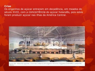 Crise
Os engenhos de açúcar entraram em decadência, em meados do
século XVIII, com a concorrência do açúcar holandês, pois estes
foram produzir açúcar nas ilhas da América Central.
 