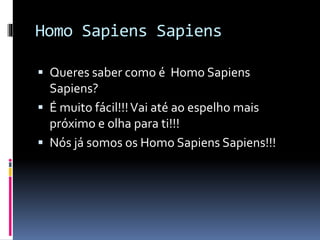 Homo Sapiens Sapiens 
 Queres saber como é Homo Sapiens 
Sapiens? 
 É muito fácil!!! Vai até ao espelho mais 
próximo e olha para ti!!! 
 Nós já somos os Homo Sapiens Sapiens!!! 
 