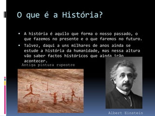 O que é a História? 
 A história é aquilo que forma o nosso passado, o 
que fazemos no presente e o que faremos no futuro. 
 Talvez, daqui a uns milhares de anos ainda se 
estude a história da humanidade, mas nessa altura 
vão saber factos históricos que ainda irão 
acontecer. 
Albert Einstein 
Antiga pintura rupestre 
 