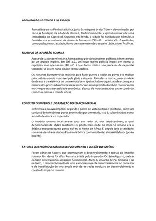 LOCALIZAÇÃO NO TEMPO E NO ESPAÇO 
Roma situa-se na Península Itálica, junto às margens do rio Tibre – denominadas por 
Lácio. A fundação da cidade de Roma é, tradicionalmente, explicada através de uma 
lenda (Loba do Capitólio). Segundo esta lenda, a cidade foi fundada por Rómulo, o 
fundador e o primeiro rei da cidade de Roma, em 753 a.C. – século VIII. A partir daí, 
como qualquer outra cidade, Roma cresceu e estendeu-se pelo Lácio, sobre 7 colinas. 
MOTIVOS DA EXPANSÃO ROMANA 
Apesar da sua origem lendária, Roma passou por vários regimes políticos até ser senhora 
de um grande império. Em 509 a.C., um novo regime político impera em Roma: a 
república, mas apenas em 148 a.C. é que Roma inicia o seu processo de expansão 
tornando-se assim numa cidade conquistadora. 
Os romanos tiveram vários motivos para fazer guerra a todos os povos e o motivo 
principal era a sede insaciável pela glória e riqueza. Além deste motivo, a necessidade 
de defesa e a existência de um exército bem apetrechado e organizado fez com que a 
maioria dos povos não oferecesse resistência e assim permitiu também realizar outro 
motivo que era a necessidade económica: a busca de novos mercados para o comércio 
(matérias primas e mão de obra). 
CONCEITO DE IMPÉRIO E LOCALIZAÇÃO DO ESPAÇO IMPERIAL 
Definimos a palavra império, segundo o ponto de vista político e territorial, como um 
conjunto de territórios e povos governados por um estado, isto é, subordinados a uma 
autoridade única – o imperador. 
O império romano localizava-se todo em redor do Mar Mediterrâneo, o qual 
denominaram de «Mare Nostrum». O ponto mais norte do império romano era a 
Britânia enquanto que o ponto sul era o Norte de África. E depois todo o território 
romano estendia-se desde a Península Ibérica (ponto ocidente) até à Ásia Menor (ponto 
oriente). 
FATORES QUE PROMOVERAM O DESENVOLVIMENTO E COESÃO DO IMPÉRIO 
Foram vários os fatores que promoveram o desenvolvimento e coesão do império 
romano. Um deles foi a Pax Romana, criada pelo imperador Octávio Augusto, onde o 
exército desempenhou um papel fundamental. Além da situação de Pax Romana e do 
exército, o desenvolvimento de uma economia assente maioritariamente no comércio 
e da beneficiação de uma ampla rede de estradas conduziu ao desenvolvimento e 
coesão do império romano. 
 