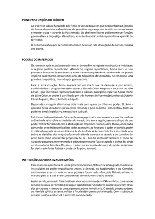 PRINCIPAIS FUNÇÕES DO EXÉRCITO 
Ao exército cabia a função de pôr fim às revoltas daqueles que se opunham ao domínio 
de Roma, de policiar as fronteiras, de garantir a segurança nos territórios conquistados 
e manter a paz – através da Pax Armada. Os chefes militares podiam exercer funções 
governativas e de justiça. Além disso, ao exército cabia também permitir a expansão do 
território. 
O exército acabou por ser um instrumento de união e de divulgação da cultura romana 
aos povos. 
PODERES DO IMPERADOR 
Os romanos após expulsarem o último rei deram fim ao regime monárquico e instalaram 
o regime político republicano. Através do regime republicano, Roma inicia o seu 
processo de expansão tornando-se numa cidade conquistadora – senhora de um grande 
império. No entanto, nos últimos anos da Republica, desencadeou-se em Roma uma 
grande crise política, marcada por guerras civis. 
Face a esta situação, Roma ansiava por um chefe que restaura-se a paz, ordem, 
estabilidade e o progresso e assim aparece Octávio César Augusto – sucessor de Júlio 
César – que põe fim ao regime republicano e dá início ao regime imperial. Após a morte 
de Júlio César, o poder é partilhado por três homens influentes (triunvirato): Octávio 
César Augusto, Marco António e Lépido. 
Depois de conseguir eliminar os dois rivais com quem partilhava o poder, Octávio - 
apoiado pelos senadores, pelas elites romanas e pelo exército – concentrou todos os 
poderes em si: legislativo, executivo e judicial. 
Foi-lhe atribuído o título de Princeps Senatus, o primeiro dos senadores, que lhe conferia 
o direito de veto sobre as decisões do senado. No ano a seguir, passou a dispor de um 
poder militar fortalecido com a atribuição do Imperium Proconsulare Maius, onde podia 
comandar os exércitos e fiscalizar todas as províncias. Recebeu o poder tribunício, poder 
inviolável, sagrado como um tribuno da plebe. Este poder conferia-lhe o direito de veto 
sobre as decisões dos magistrados e o direito de convocar o senado e os comícios do 
povo bem como apresentar propostas de lei. Foi-lhe atribuído também o título de 
Augusto passando a ser venerado e adorado como uma figura sagrada e divina. Foi ainda 
proclamado de Pontifex Maximus, o principal sacerdote detentor do poder religioso e 
foi declarado Pater Patriae – protetor do povo romano. 
INSTITUIÇÕES GOVERNATIVAS NO IMPÉRIO 
Para manter a aparência de um regime democrático, Octávio César Augusto manteve as 
instituições do poder republicano. Assim, o Senado, os Magistrados e os Comícios 
continuaram a existir mas os seus poderes foram reduzidos, pois Octávio retirou a 
maioria para si. Estas eram consideradas como administração central. 
Assim sendo, o senado foi reduzido e afixado (o número) em 600 membros, o acesso ao 
senado passou a ser limitado pelo que só podiam ser senadores aqueles que eram filhos 
dos senadores – tornou-se um cargo com caráter hereditário. O senado perdeu poderes 
ao nível da política externa, militar e fiscal e deixou de cunhar moeda. Com isto tudo, o 
senado passou a estar sob o controlo do imperador. 
 