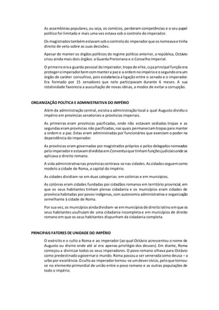 As assembleias populares, ou seja, os comícios, perderam competências e o seu papel 
político foi limitado e mais uma vez estava sob o controlo do imperador. 
Os magistrados também estavam sob o controlo do imperador que os nomeava e tinha 
direito de veto sobre as suas decisões. 
Apesar de manter os órgãos políticos do regime político anterior, a república, Octávio 
criou ainda mais dois órgãos: a Guarda Pretoriana e o Conselho Imperial. 
O primeiro era a guarda pessoal do imperador, tropa de elite, cuja principal função era 
proteger o imperador bem com manter a paz e a ordem no império e o segundo era um 
órgão de caráter consultivo, pois estabelecia a ligação entre o senado e o imperador. 
Era formado por 15 senadores que nele participavam durante 6 meses. A sua 
rotatividade favorecia a auscultação de novas ideias, a modos de evitar a corrupção. 
ORGANIZAÇÃO POLÍTICA E ADMINISTRATIVA DO IMPÉRIO 
Além da administração central, existia a administração local a qual Augusto dividiu o 
império em províncias senatoriais e províncias imperiais. 
As primeiras eram províncias pacificadas, onde não estavam sediadas tropas e as 
segundas eram províncias não pacificadas, nas quais permaneciam tropas para manter 
a ordem e a paz. Estas eram administradas por funcionários que exerciam o poder na 
dependência do imperador. 
As províncias eram governadas por magistrados próprios e pelos delegados nomeados 
pelo imperador e estavam divididas em Conventus que tinham funções judiciais onde se 
aplicava o direito romano. 
A vida administrativa nas províncias centrava-se nas cidades. As cidades seguem como 
modelo a cidade de Roma, a capital do Império. 
As cidades dividiam-se em duas categorias: em colónias e em municípios. 
As colónias eram cidades fundadas por cidadãos romanos em território provincial, em 
que os seus habitantes tinham plenas cidadania e os municípios eram cidades de 
província habitadas por povos indígenas, com autonomia administrativa e organização 
semelhante à cidade de Roma. 
Por sua vez, os municípios ainda dividiam-se em municípios de direito latino em que os 
seus habitantes usufruíam de uma cidadania incompleta e em municípios de direito 
romano em que os seus habitantes dispunham da cidadania completa. 
PRINCIPAIS FATORES DE UNIDADE DO IMPÉRIO 
O exército e o culto a Roma e ao imperador (ao qual Octávio acrescentou o nome de 
Augusto ou divino onde até aí era apenas privilégio dos deuses). Em diante, Roma 
começou a divinizar todos os seus imperadores. O povo romano olhava para Octávio 
como predestinado a governar o mundo. Roma passou a ser venerada como deusa – a 
urbe por excelência. O culto ao imperador tornou-se um dever cívico, pelo que tornou-se 
no elemento primordial de união entre o povo romano e as outras populações de 
todo o império. 
 