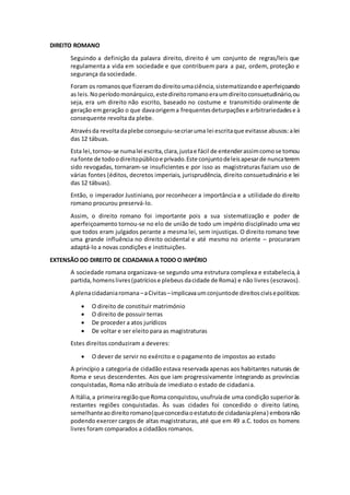 DIREITO ROMANO 
Seguindo a definição da palavra direito, direito é um conjunto de regras/leis que 
regulamenta a vida em sociedade e que contribuem para a paz, ordem, proteção e 
segurança da sociedade. 
Foram os romanos que fizeram do direito uma ciência, sistematizando e aperfeiçoando 
as leis. No período monárquico, este direito romano era um direito consuetudinário, ou 
seja, era um direito não escrito, baseado no costume e transmitido oralmente de 
geração em geração o que dava origem a frequentes deturpações e arbitrariedades e à 
consequente revolta da plebe. 
Através da revolta da plebe conseguiu-se criar uma lei escrita que evitasse abusos: a lei 
das 12 tábuas. 
Esta lei, tornou-se numa lei escrita, clara, justa e fácil de entender assim como se tornou 
na fonte de todo o direito público e privado. Este conjunto de leis apesar de nunca terem 
sido revogadas, tornaram-se insuficientes e por isso as magistraturas faziam uso de 
várias fontes (éditos, decretos imperiais, jurisprudência, direito consuetudinário e lei 
das 12 tábuas). 
Então, o imperador Justiniano, por reconhecer a importância e a utilidade do direito 
romano procurou preservá-lo. 
Assim, o direito romano foi importante pois a sua sistematização e poder de 
aperfeiçoamento tornou-se no elo de união de todo um império disciplinado uma vez 
que todos eram julgados perante a mesma lei, sem injustiças. O direito romano teve 
uma grande influência no direito ocidental e até mesmo no oriente – procuraram 
adaptá-lo a novas condições e instituições. 
EXTENSÃO DO DIREITO DE CIDADANIA A TODO O IMPÉRIO 
A sociedade romana organizava-se segundo uma estrutura complexa e estabelecia, à 
partida, homens livres (patrícios e plebeus da cidade de Roma) e não livres (escravos). 
A plena cidadania romana – a Civitas – implicava um conjunto de direitos civis e políticos: 
 O direito de constituir matrimónio 
 O direito de possuir terras 
 De proceder a atos jurídicos 
 De voltar e ser eleito para as magistraturas 
Estes direitos conduziram a deveres: 
 O dever de servir no exército e o pagamento de impostos ao estado 
A princípio a categoria de cidadão estava reservada apenas aos habitantes naturais de 
Roma e seus descendentes. Aos que iam progressivamente integrando as províncias 
conquistadas, Roma não atribuía de imediato o estado de cidadania. 
A Itália, a primeira região que Roma conquistou, usufruía de uma condição superior às 
restantes regiões conquistadas. Às suas cidades foi concedido o direito latino, 
semelhante ao direito romano (que concedia o estatuto de cidadania plena) embora não 
podendo exercer cargos de altas magistraturas, até que em 49 a.C. todos os homens 
livres foram comparados a cidadãos romanos. 
 